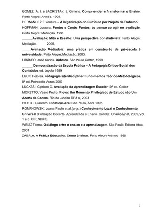 GOMEZ, A. I. e SACRISTAN, J. Gimeno. Compreender e Transformar o Ensino.
Porto Alegre: Artmed, 1998.
HERNANDEZ E Ventura – A Organização do Currículo por Projeto de Trabalho.
HOFFMAN, Jussara. Pontos e Contra Pontos: do pensar ao agir em avaliação.
Porto Alegre: Mediação, 1998.
______Avaliação: Mito e Desafio: Uma perspectiva construtivista: Porto Alegre;
Mediação,        2005.
_____Avaliação Mediadora: uma prática em construção da pré-escola à
universidade: Porto Alegre; Mediação, 2003.
LIBÂNEO, José Carlos. Didática. São Paulo Cortez, 1999
______ Democratização da Escola Pública – A Pedagogia Crítico-Social dos
Conteúdos ed. Loyola 1989
LUCK, Heloísa. Pedagogia Interdisciplinar Fundamentos Teórico-Metodológicos.
8ª ed. Petropolis Vozes 2000
LUCKESI, Cipriano C. Avaliação da Aprendizagem Escolar 10ª ed. Cortez
MORETTO, Vasco Pedro. Prova: Um Momento Privilegiado de Estudo não Um
Acerto de Contas. Rio de Janeiro DP& A, 2003
PILETTI, Claudino. Didática Geral São Paulo, Ática 1995.
ROMANOWSKI, Joana Paulin et al.(orgs.) Conhecimento Local e Conhecimento
Universal :Formação Docente, Aprendizado e Ensino. Curitiba: Champagnat, 2005, Vol.
1 e 5 XII ENDIPE.
WEISZ Telma. O diálogo entre o ensino e a aprendizagem. São Paulo, Editora Ática,
2001
ZABALA, A Prática Educativa: Como Ensinar. Porto Alegre Artmed 1998




                                                                               7
 