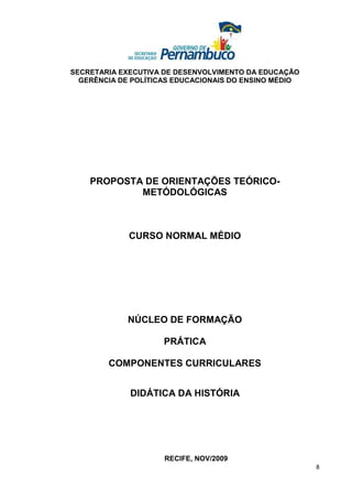 SECRETARIA EXECUTIVA DE DESENVOLVIMENTO DA EDUCAÇÃO
  GERÊNCIA DE POLÍTICAS EDUCACIONAIS DO ENSINO MÉDIO




    PROPOSTA DE ORIENTAÇÕES TEÓRICO-
            METÓDOLÓGICAS



             CURSO NORMAL MÉDIO




             NÚCLEO DE FORMAÇÃO

                     PRÁTICA

        COMPONENTES CURRICULARES


             DIDÁTICA DA HISTÓRIA




                     RECIFE, NOV/2009
                                                       8
 