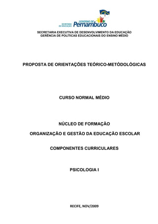 SECRETARIA EXECUTIVA DE DESENVOLVIMENTO DA EDUCAÇÃO
       GERÊNCIA DE POLÍTICAS EDUCACIONAIS DO ENSINO MÉDIO




PROPOSTA DE ORIENTAÇÕES TEÓRICO-METÓDOLÓGICAS




                 CURSO NORMAL MÉDIO




                NÚCLEO DE FORMAÇÃO

  ORGANIZAÇÃO E GESTÃO DA EDUCAÇÃO ESCOLAR


            COMPONENTES CURRICULARES




                      PSICOLOGIA I




                       RECIFE, NOV/2009
 