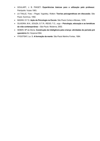 •   GOULART, J. B. PIAGET: Experiências básicas para a utilização pelo professor.
    Petrópolis: Vozes 1983.
•   LA TAILLE, Yves – Piaget, Vygotsky, Wallon: Teorias psicogenéticas em discussão. São
    Paulo: Summus, 1992.
•   MASINI, E.F.S. Ação da Psicologia na Escola. São Paulo Cortez e Moraes, 1978.
•   OLIVEIRA, M.K.; SOUZA, D.T.R.; REGO, T.C., orgs – Psicologia, educação e as temáticas
    da vida contemporânea – São Paulo: Moderna, 2002.
•   SEBER, Mª da Gloria. Construção da inteligência pela criança: atividades do período pré
    operatório Ed. Scipione1994.
•   VYGOTSKY, Le. S. A formação da mente. São Paulo Martins Fontes, 1984.
 