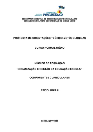 SECRETARIA EXECUTIVA DE DESENVOLVIMENTO DA EDUCAÇÃO
       GERÊNCIA DE POLÍTICAS EDUCACIONAIS DO ENSINO MÉDIO




PROPOSTA DE ORIENTAÇÕES TEÓRICO-METÓDOLÓGICAS


                 CURSO NORMAL MÉDIO




                NÚCLEO DE FORMAÇÃO

  ORGANIZAÇÃO E GESTÃO DA EDUCAÇÃO ESCOLAR


            COMPONENTES CURRICULARES




                      PSICOLOGIA II




                       RECIFE, NOV/2009
 