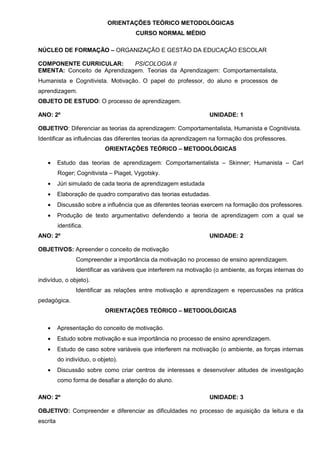 ORIENTAÇÕES TEÓRICO METODOLÓGICAS
                                        CURSO NORMAL MÉDIO

NÚCLEO DE FORMAÇÃO – ORGANIZAÇÃO E GESTÃO DA EDUCAÇÃO ESCOLAR

COMPONENTE CURRICULAR:        PSICOLOGIA II
EMENTA: Conceito de Aprendizagem. Teorias da Aprendizagem: Comportamentalista,
Humanista e Cognitivista. Motivação. O papel do professor, do aluno e processos de
aprendizagem.
OBJETO DE ESTUDO: O processo de aprendizagem.

ANO: 2º                                                              UNIDADE: 1

OBJETIVO: Diferenciar as teorias da aprendizagem: Comportamentalista, Humanista e Cognitivista.
Identificar as influências das diferentes teorias da aprendizagem na formação dos professores.
                             ORIENTAÇÕES TEÓRICO – METODOLÓGICAS

   •      Estudo das teorias de aprendizagem: Comportamentalista – Skinner; Humanista – Carl
          Roger; Cognitivista – Piaget, Vygotsky.
   •      Júri simulado de cada teoria de aprendizagem estudada
   •      Elaboração de quadro comparativo das teorias estudadas.
   •      Discussão sobre a influência que as diferentes teorias exercem na formação dos professores.
   •      Produção de texto argumentativo defendendo a teoria de aprendizagem com a qual se
          identifica.
ANO: 2º                                                              UNIDADE: 2

OBJETIVOS: Apreender o conceito de motivação
                  Compreender a importância da motivação no processo de ensino aprendizagem.
                  Identificar as variáveis que interferem na motivação (o ambiente, as forças internas do
indivíduo, o objeto).
                  Identificar as relações entre motivação e aprendizagem e repercussões na prática
pedagógica.
                             ORIENTAÇÕES TEÓRICO – METODOLÓGICAS

   •      Apresentação do conceito de motivação.
   •      Estudo sobre motivação e sua importância no processo de ensino aprendizagem.
   •      Estudo de caso sobre variáveis que interferem na motivação (o ambiente, as forças internas
          do indivíduo, o objeto).
   •      Discussão sobre como criar centros de interesses e desenvolver atitudes de investigação
          como forma de desafiar a atenção do aluno.

ANO: 2º                                                              UNIDADE: 3

OBJETIVO: Compreender e diferenciar as dificuldades no processo de aquisição da leitura e da
escrita
 