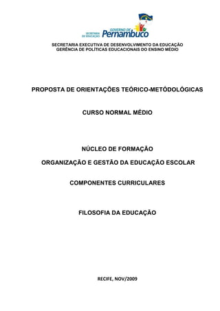 SECRETARIA EXECUTIVA DE DESENVOLVIMENTO DA EDUCAÇÃO
       GERÊNCIA DE POLÍTICAS EDUCACIONAIS DO ENSINO MÉDIO




PROPOSTA DE ORIENTAÇÕES TEÓRICO-METÓDOLÓGICAS


                 CURSO NORMAL MÉDIO




                NÚCLEO DE FORMAÇÃO

  ORGANIZAÇÃO E GESTÃO DA EDUCAÇÃO ESCOLAR


            COMPONENTES CURRICULARES




               FILOSOFIA DA EDUCAÇÃO




                       RECIFE, NOV/2009
 