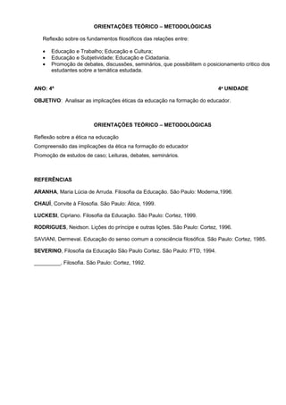ORIENTAÇÕES TEÓRICO – METODOLÓGICAS

   Reflexão sobre os fundamentos filosóficos das relações entre:

   •   Educação e Trabalho; Educação e Cultura;
   •   Educação e Subjetividade; Educação e Cidadania.
   •   Promoção de debates, discussões, seminários, que possibilitem o posicionamento critico dos
       estudantes sobre a temática estudada.


ANO: 4º                                                                    4ª UNIDADE

OBJETIVO: Analisar as implicações éticas da educação na formação do educador.



                         ORIENTAÇÕES TEÓRICO – METODOLÓGICAS

Reflexão sobre a ética na educação
Compreensão das implicações da ética na formação do educador
Promoção de estudos de caso; Leituras, debates, seminários.



REFERÊNCIAS

ARANHA, Maria Lúcia de Arruda. Filosofia da Educação. São Paulo: Moderna,1996.

CHAUÍ, Convite à Filosofia. São Paulo: Ática, 1999.

LUCKESI, Cipriano. Filosofia da Educação. São Paulo: Cortez, 1999.

RODRIGUES, Neidson. Lições do príncipe e outras lições. São Paulo: Cortez, 1996.

SAVIANI, Dermeval. Educação do senso comum a consciência filosófica. São Paulo: Cortez, 1985.

SEVERINO, Filosofia da Educação São Paulo Cortez. São Paulo: FTD, 1994.

_________, Filosofia. São Paulo: Cortez, 1992.
 