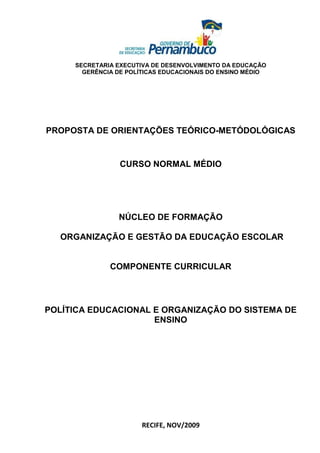SECRETARIA EXECUTIVA DE DESENVOLVIMENTO DA EDUCAÇÃO
       GERÊNCIA DE POLÍTICAS EDUCACIONAIS DO ENSINO MÉDIO




PROPOSTA DE ORIENTAÇÕES TEÓRICO-METÓDOLÓGICAS


                 CURSO NORMAL MÉDIO




                NÚCLEO DE FORMAÇÃO

  ORGANIZAÇÃO E GESTÃO DA EDUCAÇÃO ESCOLAR


              COMPONENTE CURRICULAR




POLÍTICA EDUCACIONAL E ORGANIZAÇÃO DO SISTEMA DE
                     ENSINO




                       RECIFE, NOV/2009
 
