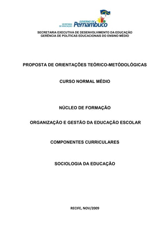 SECRETARIA EXECUTIVA DE DESENVOLVIMENTO DA EDUCAÇÃO
       GERÊNCIA DE POLÍTICAS EDUCACIONAIS DO ENSINO MÉDIO




PROPOSTA DE ORIENTAÇÕES TEÓRICO-METÓDOLÓGICAS


                 CURSO NORMAL MÉDIO




                NÚCLEO DE FORMAÇÃO


  ORGANIZAÇÃO E GESTÃO DA EDUCAÇÃO ESCOLAR



            COMPONENTES CURRICULARES




              SOCIOLOGIA DA EDUCAÇÃO




                       RECIFE, NOV/2009
 