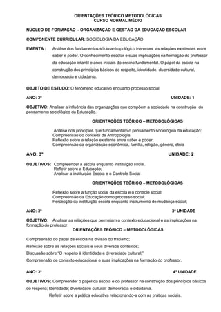 ORIENTAÇÕES TEÓRICO METODOLÓGICAS
                                 CURSO NORMAL MÉDIO

NÚCLEO DE FORMAÇÃO – ORGANIZAÇÃO E GESTÃO DA EDUCAÇÃO ESCOLAR

COMPONENTE CURRICULAR: SOCIOLOGIA DA EDUCAÇÃO

EMENTA :      Análise dos fundamentos sócio-antropológico inerentes as relações existentes entre
              saber e poder. O conhecimento escolar e suas implicações na formação do professor
              da educação infantil e anos iniciais do ensino fundamental. O papel da escola na
              construção dos princípios básicos do respeito, identidade, diversidade cultural,
              democracia e cidadania.

OBJETO DE ESTUDO: O fenômeno educativo enquanto processo social

ANO: 3º                                                                         UNIDADE: 1

OBJETIVO: Analisar a influência das organizações que compõem a sociedade na construção do
pensamento sociológico da Educação.

                                    ORIENTAÇÕES TEÓRICO – METODOLÓGICAS

              Análise dos princípios que fundamentam o pensamento sociológico da educação;
              Compreensão do conceito de Antropologia
              Reflexão sobre a relação existente entre saber e poder;
              Compreensão da organização econômica, família, religião, gênero, etnia

ANO: 3º                                                                       UNIDADE: 2

OBJETIVOS: Compreender a escola enquanto instituição social.
           Refletir sobre a Educação;
           Analisar a instituição Escola e o Controle Social

                                    ORIENTAÇÕES TEÓRICO – METODOLÓGICAS

              Reflexão sobre a função social da escola e o controle social;
              Compreensão da Educação como processo social;
              Percepção da instituição escola enquanto instrumento de mudança social;

ANO: 3º                                                                          3ª UNIDADE

OBJETIVO: Analisar as relações que permeiam o contexto educacional e as implicações na
formação do professor
                      ORIENTAÇÕES TEÓRICO – METODOLÓGICAS

Compreensão do papel da escola na divisão do trabalho;
Reflexão sobre as relações sociais e seus diversos contextos;
Discussão sobre “O respeito à identidade e diversidade cultural;”
Compreensão de contexto educacional e suas implicações na formação do professor.

ANO: 3º                                                                          4ª UNIDADE

OBJETIVOS; Compreender o papel da escola e do professor na construção dos princípios básicos
do respeito; Identidade; diversidade cultural; democracia e cidadania.
            Refletir sobre a prática educativa relacionando-a com as práticas sociais.
 
