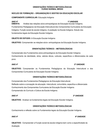 ORIENTAÇÕES TEÓRICO METODOLÓGICAS
                                 CURSO NORMAL MÉDIO

NÚCLEO DE FORMAÇÃO – ORGANIZAÇÃO E GESTÃO DA EDUCAÇÃO ESCOLAR

COMPONENTE CURRICULAR: Educação Indígena

ANO 4º                                                            1ª UNIDADE
EMENTA:       Análise das relações sócio-antropológicas da Educação Escolar Indígena.
Fundamentos Pedagógicos da Educação Intercultural dos Componentes Curriculares da Educação
Indígena. Função social da escola indígena. A avaliação na Escola Indígena. Estudo dos
fundamentos legais da Educação Escolar Indígena.

OBJETO DE ESTUDO: A Educação Escolar Indígena

OBJETIVO: Compreender as relações sócio- antropológicas da Educação Escolar Indígena.


                         ORIENTAÇÕES TEÓRICO – METODOLÓGICAS

Compreensão dos Fundamentos sócio-antropológicos da Educação Escolar Indígena
Conhecimento da identidade, etnia, valores éticos, culturais, específicos e diferenciados de cada
povo.

ANO 4º                                                                       2ª UNIDADE

OBJETIVO: Compreender os Fundamentos Pedagógicos da Educação Intercultural e dos
Componentes Curriculares da Educação Escolar Indígena.

                          ORIENTAÇÕES TEÓRICO METODOLÓGICAS

Compreensão dos Fundamentos Pedagógicos da Educação Intercultural;
Reflexão sobre a concepção de educação: intercultural, comunitária, especifica e diferenciada
Conhecimento dos Componentes Curriculares da Educação Escolar Indígena.
Compreensão do Currículo x Cultura da Escola Indígena.

ANO 4º                                                                     3ª UNIDADE

OBJETIVO: Analisar os fundamentos legais da Educação Escolar Indígena.


                          ORIENTAÇÕES TEÓRICO METODOLÓGICAS

Conhecimento e reflexão sobre os Fundamentos legais da Educação Escolar Indígena.


ANO 4º                                                                        4ª UNIDADE


OBJETIVO: Compreender a Função social da escola indígena bem como a especificidade da
Avaliação
 
