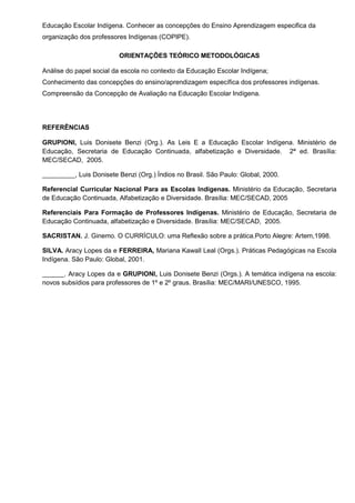 Educação Escolar Indígena. Conhecer as concepções do Ensino Aprendizagem especifica da
organização dos professores Indígenas (COPIPE).

                         ORIENTAÇÕES TEÓRICO METODOLÓGICAS

Análise do papel social da escola no contexto da Educação Escolar Indígena;
Conhecimento das concepções do ensino/aprendizagem específica dos professores indígenas.
Compreensão da Concepção de Avaliação na Educação Escolar Indígena.




REFERÊNCIAS

GRUPIONI, Luis Donisete Benzi (Org.). As Leis E a Educação Escolar Indígena. Ministério de
Educação, Secretaria de Educação Continuada, alfabetização e Diversidade. 2ª ed. Brasília:
MEC/SECAD, 2005.

_________, Luis Donisete Benzi (Org.) Índios no Brasil. São Paulo: Global, 2000.

Referencial Curricular Nacional Para as Escolas Indígenas. Ministério da Educação, Secretaria
de Educação Continuada, Alfabetização e Diversidade. Brasília: MEC/SECAD, 2005

Referenciais Para Formação de Professores Indígenas. Ministério de Educação, Secretaria de
Educação Continuada, alfabetização e Diversidade. Brasília: MEC/SECAD, 2005.

SACRISTAN. J. Ginemo. O CURRÍCULO: uma Reflexão sobre a prática.Porto Alegre: Artem,1998.

SILVA. Aracy Lopes da e FERREIRA, Mariana Kawall Leal (Orgs.). Práticas Pedagógicas na Escola
Indígena. São Paulo: Global, 2001.

______. Aracy Lopes da e GRUPIONI, Luis Donisete Benzi (Orgs.). A temática indígena na escola:
novos subsídios para professores de 1º e 2º graus. Brasília: MEC/MARI/UNESCO, 1995.
 