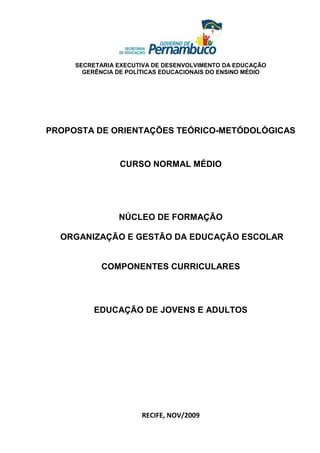 SECRETARIA EXECUTIVA DE DESENVOLVIMENTO DA EDUCAÇÃO
       GERÊNCIA DE POLÍTICAS EDUCACIONAIS DO ENSINO MÉDIO




PROPOSTA DE ORIENTAÇÕES TEÓRICO-METÓDOLÓGICAS


                 CURSO NORMAL MÉDIO




                NÚCLEO DE FORMAÇÃO

  ORGANIZAÇÃO E GESTÃO DA EDUCAÇÃO ESCOLAR


            COMPONENTES CURRICULARES




          EDUCAÇÃO DE JOVENS E ADULTOS




                       RECIFE, NOV/2009
 