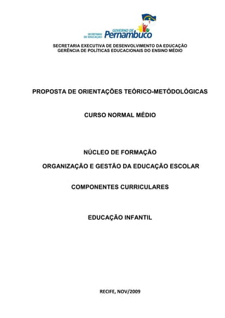 SECRETARIA EXECUTIVA DE DESENVOLVIMENTO DA EDUCAÇÃO
       GERÊNCIA DE POLÍTICAS EDUCACIONAIS DO ENSINO MÉDIO




PROPOSTA DE ORIENTAÇÕES TEÓRICO-METÓDOLÓGICAS


                 CURSO NORMAL MÉDIO




                NÚCLEO DE FORMAÇÃO

  ORGANIZAÇÃO E GESTÃO DA EDUCAÇÃO ESCOLAR


            COMPONENTES CURRICULARES




                  EDUCAÇÃO INFANTIL




                       RECIFE, NOV/2009
 