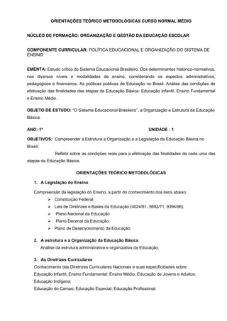 ORIENTAÇÕES TEÓRICO METODOLÓGICAS CURSO NORMAL MÉDIO


NÚCLEO DE FORMAÇÃO: ORGANIZAÇÃO E GESTÃO DA EDUCAÇÃO ESCOLAR


COMPONENTE CURRICULAR: POLÍTICA EDUCACIONAL E ORGANIZAÇÃO DO SISTEMA DE
ENSINO


EMENTA: Estudo crítico do Sistema Educacional Brasileiro. Dos determinantes histórico-normativos,
nos diversos níveis e modalidades de ensino, considerando os aspectos administrativos,
pedagógicos e financeiros. As políticas públicas de Educação no Brasil. Análise das condições de
efetivação das finalidades das etapas da Educação Básica: Educação Infantil, Ensino Fundamental
e Ensino Médio.

OBJETO DE ESTUDO: “O Sistema Educacional Brasileiro”, a Organização e Estrutura da Educação
Básica.

ANO: 1º                                                            UNIDADE : 1

OBJETIVOS: Compreender a Estrutura a Organização e a Legislação da Educação Básica no
Brasil;
                 Refletir sobre as condições reais para a efetivação das finalidades de cada uma das
etapas da Educação Básica.

                            ORIENTAÇÕES TEÓRICO METODOLÓGICAS

    1. A Legislação do Ensino

    Compreensão da legislação do Ensino, a partir do conhecimento dos itens abaixo:
                 Constituição Federal.
                 Leis de Diretrizes e Bases da Educação (4024/61; 5692/71; 9394/96).
                  Plano Nacional da Educação
                  Plano Decenal da Educação
                 Plano de Desenvolvimento da Educação

    2. A estrutura e a Organização da Educação Básica
          Análise da estrutura administrativa e organizativa da Educação;

    3. As Diretrizes Curriculares
    Conhecimento das Diretrizes Curriculares Nacionais e suas especificidades sobre:
    Educação Infantil; Ensino Fundamental: Ensino Médio; Educação de Jovens e Adultos;
    Educação Indígena;
    Educação do Campo; Educação Especial; Educação Profissional.
 
