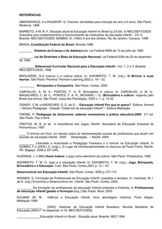 REFERÊNCIAS

 ABRAMOWICZ, A e WAJSKOP, G. Creches: atividades para crianças de zero a 6 anos. São Paulo:
 Moderna. 1995

 BARRETO, A M. R. F. Situação atual da Educação Infantil no Brasil (p.23-34). In MEC/SEF/COEDI.
 Subsídios para credenciamento e funcionamento de instituições de educação infantil - Vol. II.
 Brasília: MEC/SEF/COEDI. BOBBIO, N. (1992) A era dos direitos. Rio de Janeiro: Campus. 1998

 BRASIL Constituição Federal do Brasil. Brasília,1988

 ________ Estatuto da Criança e do Adolescente. Lei Federal 8069 de 13 de julho de 1990.

 ________. Lei de Diretrizes e Base da Educação Nacional. Lei Federal 9394 de 20 de dezembro
 de 1996.

 _________ Referencial Curricular Nacional para a Educação Infantil - Vol. 1, 2 e 3. Brasília:
 MEC/SEF/COEDI. 1998

 BROUGÈRE, G.A criança e a cultura lúdica. In: KISHIMOTO, T. M. (org.). O Brincar e suas
 teorias. São Paulo: Pioneira Thomson Learning,2002 p. 19 – 32,

 _________. Brinquedos e Companhia. São Paulo: Cortez, 2004

 CARVALHO, A. M. A.; PONTES, F. A. R. Brincadeira é cultura. In: CARVALHO, A. M. A.;
 MAGALHÃES, C. M. C.; PONTES, F. A. R.; BICHARA, I. D. (Brincadeira e cultura: viajando pelo
 Brasil que brinca. São Paulo: Casa dos Psicólogos, 2003 v. 1, p. 15-32

 CRAIDY, C.M. e KAERCHER, G. E. da S. - Educação infantil Pra que te quero? Editora: Artmed
 – Gênero Pedagogia Coleção “Cadernos de educação Infantil” – Editora Mediação

 FREIRE, P. Pedagogia da Autonomia: saberes necessários à prática educativa.2005 31ª ed.
 São Paulo: Paz e terra

 FREITAS, M. B. et all    A importância dos Jogos, Recife: Secretaria de Educação Estadual de
 Pernambuco, 1997

 ____ O brincar em foco: um estudo sobre as representações sociais de professoras que atuam em
 escolas de educação infantil. 2005  Dissertação. – Recife: 2005

 _________ Liberdade e Autoridade a Pedagogia Freireana e o brincar na Educação Infantil. In
 GOMES, F e JOFILI, Z. (orgs.). O Lugar da Interdisciplinaridade no discurso de Paulo Freire, Recife,
 PE: Bagaço, 2008 p 221-245.

HUIZINGA, J. (1980) Homo ludens: o jogo como elemento da cultura. São Paulo: Perspectiva, 1980

KISHIMOTO, T. M. O. Jogo e a educação infantil. In: KISHIMOTO, T. M. (org.). Jogo, Brinquedo,
Brincadeira e a Educação. 5.ed. São Paulo: Cortez,2001 p. 13 – 43

Desencontros em Educação Infantil. São Paulo: Cortez 2002 p.107-115

KRAMER, S. Formação de Profissionais de Educação Infantil: questões e tensões. In: machado, M. l.
de A. (org.) Encontros e Desencontros em infantil. São Paulo: Cortez, 2002.

_________ Da formação de profissionais da educação Infantil:contextos e histórias, In Profissionais
de educação infantil gestão e formação (org.) São Paulo: Ática, 2005

KULMAN JR, M.         Infância e Educação Infantil: Uma abordagem histórica. Porto Alegre:
Mediação.1998

_______________      (2000). Histórias da Educação Infantil Brasileira. Revista Brasileira de
Educação.2000;nº 14 (especial): 5-18. MEC/SEF/COEDI

______________Educação Infantil no Brasil - Situação atual. Brasília: MEC.1994
 