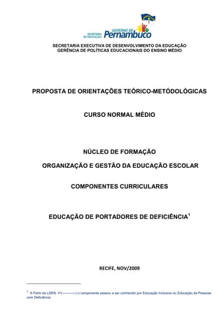 SECRETARIA EXECUTIVA DE DESENVOLVIMENTO DA EDUCAÇÃO
                  GERÊNCIA DE POLÍTICAS EDUCACIONAIS DO ENSINO MÉDIO




    PROPOSTA DE ORIENTAÇÕES TEÓRICO-METÓDOLÓGICAS


                                    CURSO NORMAL MÉDIO




                                   NÚCLEO DE FORMAÇÃO

         ORGANIZAÇÃO E GESTÃO DA EDUCAÇÃO ESCOLAR


                            COMPONENTES CURRICULARES




              EDUCAÇÃO DE PORTADORES DE DEFICIÊNCIA1




                                              RECIFE, NOV/2009



1
  A Partir da LDEN nº(------------) o componente passou a ser conhecido por Educação Inclusiva ou Educação de Pessoas
com Deficiência
 