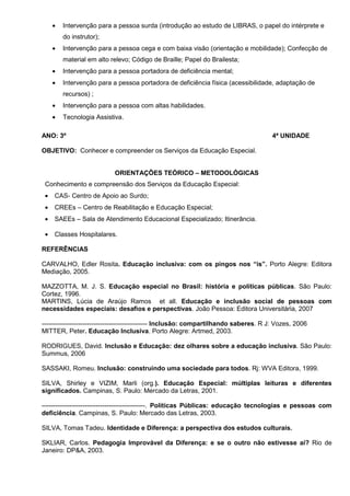 •   Intervenção para a pessoa surda (introdução ao estudo de LIBRAS, o papel do intérprete e
         do instrutor);
     •   Intervenção para a pessoa cega e com baixa visão (orientação e mobilidade); Confecção de
         material em alto relevo; Código de Braille; Papel do Brailesta;
     •   Intervenção para a pessoa portadora de deficiência mental;
     •   Intervenção para a pessoa portadora de deficiência física (acessibilidade, adaptação de
         recursos) ;
     •   Intervenção para a pessoa com altas habilidades.
     •   Tecnologia Assistiva.

ANO: 3º                                                                               4ª UNIDADE

OBJETIVO: Conhecer e compreender os Serviços da Educação Especial.


                           ORIENTAÇÕES TEÓRICO – METODOLÓGICAS
 Conhecimento e compreensão dos Serviços da Educação Especial:
 •   CAS- Centro de Apoio ao Surdo;
 •   CREEs – Centro de Reabilitação e Educação Especial;
 •   SAEEs – Sala de Atendimento Educacional Especializado; Itinerância.

 •   Classes Hospitalares.

REFERÊNCIAS

CARVALHO, Edler Rosita. Educação inclusiva: com os pingos nos “is”. Porto Alegre: Editora
Mediação, 2005.

MAZZOTTA, M. J. S. Educação especial no Brasil: história e políticas públicas. São Paulo:
Cortez, 1996.
MARTINS, Lúcia de Araújo Ramos et all. Educação e inclusão social de pessoas com
necessidades especiais: desafios e perspectivas. João Pessoa: Editora Universitária, 2007

------------------------------------------------- Inclusão: compartilhando saberes. R J: Vozes, 2006
MITTER, Peter. Educação Inclusiva. Porto Alegre: Artmed, 2003.

RODRIGUES, David. Inclusão e Educação: dez olhares sobre a educação inclusiva. São Paulo:
Summus, 2006

SASSAKI, Romeu. Inclusão: construindo uma sociedade para todos. Rj: WVA Editora, 1999.

SILVA, Shirley e VIZIM, Marli (org.). Educação Especial: múltiplas leituras e diferentes
significados. Campinas, S. Paulo: Mercado da Letras, 2001.

------------------------------------------------. Políticas Públicas: educação tecnologias e pessoas com
deficiência. Campinas, S. Paulo: Mercado das Letras, 2003.

SILVA, Tomas Tadeu. Identidade e Diferença: a perspectiva dos estudos culturais.

SKLIAR, Carlos. Pedagogia Improvável da Diferença: e se o outro não estivesse aí? Rio de
Janeiro: DP&A, 2003.
 