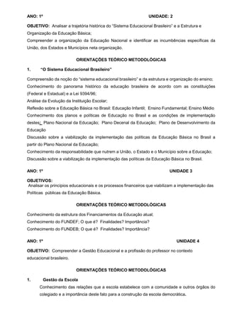 ANO: 1º                                                         UNIDADE: 2

OBJETIVO: Analisar a trajetória histórica do “Sistema Educacional Brasileiro” e a Estrutura e
Organização da Educação Básica;
Compreender a organização da Educação Nacional e identificar as incumbências específicas da
União, dos Estados e Municípios neta organização.

                          ORIENTAÇÕES TEÓRICO METODOLÓGICAS

1.     “O Sistema Educacional Brasileiro”

Compreensão da noção do “sistema educacional brasileiro” e da estrutura e organização do ensino;
Conhecimento do panorama histórico da educação brasileira de acordo com as constituições
(Federal e Estadual) e a Lei 9394/96;
Análise da Evolução da Instituição Escolar;
Reflexão sobre a Educação Básica no Brasil: Educação Infantil; Ensino Fundamental; Ensino Médio
Conhecimento dos planos e políticas de Educação no Brasil e as condições de implementação
destes: Plano Nacional da Educação; Plano Decenal da Educação; Plano de Desenvolvimento da
Educação
Discussão sobre a viabilização da implementação das políticas da Educação Básica no Brasil a
partir do Plano Nacional da Educação;
Conhecimento da responsabilidade que nutrem a União, o Estado e o Município sobre a Educação;
Discussão sobre a viabilização da implementação das políticas da Educação Básica no Brasil.

ANO: 1º                                                                     UNIDADE 3

OBJETIVOS:
Analisar os princípios educacionais e os processos financeiros que viabilizam a implementação das
Políticas públicas da Educação Básica.

                          ORIENTAÇÕES TEÓRICO METODOLÓGICAS

Conhecimento da estrutura dos Financiamentos da Educação atual;
Conhecimento do FUNDEF; O que é? Finalidades? Importância?
Conhecimento do FUNDEB; O que é? Finalidades? Importância?

ANO: 1º                                                                        UNIDADE 4

OBJETIVO: Compreender a Gestão Educacional e a profissão do professor no contexto
educacional brasileiro.

                          ORIENTAÇÕES TEÓRICO METODOLÓGICAS

1.        Gestão da Escola
      Conhecimento das relações que a escola estabelece com a comunidade e outros órgãos do
      colegiado e a importância deste fato para a construção da escola democrática.
 