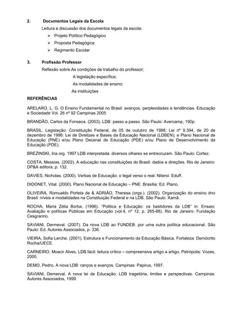 2.      Documentos Legais da Escola
       Leitura e discussão dos documentos legais da escola:
              Projeto Político Pedagógico
              Proposta Pedagógica
              Regimento Escolar

3.     Profissão Professor
       Reflexão sobre:As condições de trabalho do professor;
                        A legislação específica;
                        As modalidades de ensino;
                       As instituições
REFERÊNCIAS

ARELARO, L. G. O Ensino Fundamental no Brasil: avanços, perplexidades e tendências. Educação
e Sociedade Vol. 26 nº 92 Campinas 2005

BRANDÃO, Carlos da Fonseca. (2003). LDB: passo a passo. São Paulo: Avercamp, 190p.

BRASIL. Legislação: Constituição Federal, de 05 de outubro de 1988; Lei nº 9.394, de 20 de
dezembro de 1996: Lei de Diretizes e Bases da Educação Nacional (LDBEN); e Plano Nacional de
Educação (PNE) e/ou Plano Decenal de Educação (PDE) e/ou Plano de Desenvolvimento da
Educação (PDE).

BREZINSKI, Iria org. 1997 LDB interpretada: diversos olhares se entrecruzam. São Paulo: Cortez.

COSTA, Messias. (2002). A educação nas constituições do Brasil: dados e direções. Rio de Janeiro:
DP&A editora, p. 132.

DAVIES, Nicholas. (2000). Verbas de Educação: o legal verso o real. Niteroi: Eduff.

DIDONET, Vital. (2000). Plano Nacional de Educação – PNE. Brasília: Ed. Plano.

OLIVEIRA, Romualdo Portela de & ADRIÃO, Theresa (orgs.). (2002). Organização do ensino dno
Brasil: níveis e modalidades na Constituição Federal e na LDB. São Paulo: Xamã.

ROCHA, Maria Zélia Borba. (1996). “Politica e Educação: os bastidores da LDB” in: Ensaio:
Avaliação e políticas Públicas em Educação (vol.4, nº 12, p. 265-88). Rio de Janeiro: Fundação
Cesgranrio.

SAVIANI, Dermeval. (2007). Da nova LDB ao FUNDEB: por uma outra política educacional. São
Paulo: Ed. Autores Associados, p. 336.

VIEIRA, Sofia Lerche. (2001). Estrutura e Funcionamento da Educação Básica. Fortaleza: Demócrito
Rocha/UECE.

CARNEIRO, Moacir Alves. LDB fácil: leitura crítico – compreensiva artigo a artigo. Petrópolis: Vozes,
2000.

DEMO, Pedro. A nova LDB: ranços e avanços. Campinas: Papirus, 1997.

SAVIANI, Demerval. A nova lei de Educação: LDB tragetória, limites e perspectivas. Campinas:
Autores Associados, 1999.
 