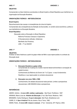 ANO: 1º                                                            UNIDADE: 3

OBJETIVO:

Compreender os fatos históricos acontecidos no Brasil Império e Brasil República que interferiram na
organização da Educação Brasileira.

ORIENTAÇÕES TEÓRICO – METODOLÓGICAS

Brasil Império
Reconhecimento das causas e conseqüências da crise do Império;
Compreensão das conseqüências da Abolição da Escravidão, no cenário sócio-econômico, político e
sua interferência na Educação Brasileira.
Brasil República
       Discussão sobre a Educação no Brasil República:
               Reforma Francisco Campos e Capanema;
               O Escolanovismo (difusão, influência);
               Manifesto dos Pioneiros;
               LDB – 1ª Lei 4024/61



ANO: 1º                                                            UNIDADE: 4

OBJETIVO:
Analisar os fatos históricos a partir do golpe militar de1964 e suas repercussões no contexto da
Educação atual.

ORIENTAÇÕES TEÓRICO – METODOLÓGICAS


          1.   Educação Brasileira e golpe militar
               Compreensão da mudança do modelo nacional desenvolvimentista e concepção de
               capital humano;
               Conhecimento da Reforma do Ensino de 1° e 2° graus e seus fundamentos
               filosóficos; e sua repercussão no contexto educacional.

          2.   Educação nos anos 1980 e 1990
               Conhecimento; Do debate educacional neste período; Limites e perspectivas
               educacionais; LDB 9394/96 limites e perspectivas.



REFERÊNCIAS

AMORI. Antônio. A nova LDB: análise e aplicações. São Paulo: Portifolium, 1997
ARANHA, Maria Lúcia de. História da Educação. 2ª ed. São Paulo, Moderna, 1997.
BRANDÃO, Carlos Rodrigues. O que é educação. São Paulo. Brasiliense (s.d)
CARR, E. H. Que é história? Rio de Janeiro: Paz e Terra, 1982
DEMO, Pedro. A nova LDB: ranços e avanços. 2ª ed. Campinas, SP: Papirus, 2002.
 
