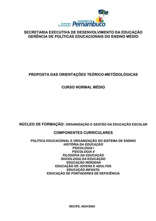 SECRETARIA EXECUTIVA DE DESENVOLVIMENTO DA EDUCAÇÃO
    GERÊNCIA DE POLÍTICAS EDUCACIONAIS DO ENSINO MÉDIO




    PROPOSTA DAS ORIENTAÇÕES TEÓRICO-METÓDOLÓGICAS


                     CURSO NORMAL MÉDIO




NÚCLEO DE FORMAÇÃO: ORGANIZAÇÃO E GESTÃO DA EDUCAÇÃO ESCOLAR

                 COMPONENTES CURRICULARES

     POLÍTICA EDUCACIONAL E ORGANIZAÇÃO DO SISTEMA DE ENSINO
                      HISTÓRIA DA EDUCAÇÃO
                            PSICOLOGIA I
                            PSICOLOGIA II
                      FILOSOFIA DA EDUCAÇÃO
                     SOCIOLOGIA DA EDUCAÇÃO
                         EDUCAÇÃO INDÍGENA
                  EDUCAÇÃO DE JOVENS E ADULTOS
                         EDUCAÇÃO INFANTIL
              EDUCAÇÃO DE PORTADORES DE DEFICIÊNCIA




                         RECIFE, NOV/2009
 