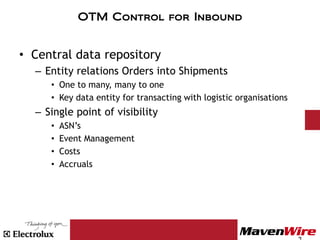 OTM Control for Inbound


• Central data repository
  – Entity relations Orders into Shipments
     • One to many, many to one
     • Key data entity for transacting with logistic organisations
  – Single point of visibility
     •   ASN’s
     •   Event Management
     •   Costs
     •   Accruals
 