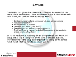 Savings

The area of savings and also the quantity of savings all depends on the
status of the local business. Some are in better shape or have better tools
than others, but the basic areas for savings were:

     •   Contract management and compliance with best rate agreements
     •   Reduction of 3party fees
     •   Financial control of invoices
     •   Outbound load planning and routing
     •   Operational control and performance measuring
     •   Track and Trace of inventory and Alert Management for transportation
         enable smaller safety stock

So far we have seen 3-5% savings on the transportation cost within the
group and as said it all depends on the state of the local business.
If we look outside the group other organizations see up to 10% savings
which match what we start to see within EMA-NA
 
