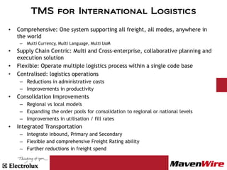 TMS for International Logistics
•   Comprehensive: One system supporting all freight, all modes, anywhere in
    the world
     –   Multi Currency, Multi Language, Multi UoM
•   Supply Chain Centric: Multi and Cross-enterprise, collaborative planning and
    execution solution
•   Flexible: Operate multiple logistics process within a single code base
•   Centralised: logistics operations
     – Reductions in administrative costs
     – Improvements in productivity
•   Consolidation Improvements
     – Regional vs local models
     – Expanding the order pools for consolidation to regional or national levels
     – Improvements in utilisation / fill rates
•   Integrated Transportation
     – Integrate Inbound, Primary and Secondary
     – Flexible and comprehensive Freight Rating ability
     – Further reductions in freight spend
 