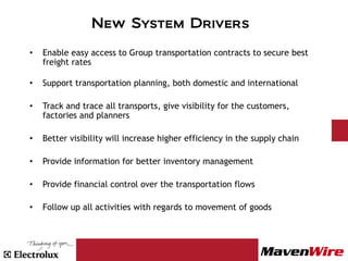 New System Drivers

•   Enable easy access to Group transportation contracts to secure best
    freight rates

•   Support transportation planning, both domestic and international

•   Track and trace all transports, give visibility for the customers,
    factories and planners

•   Better visibility will increase higher efficiency in the supply chain

•   Provide information for better inventory management

•   Provide financial control over the transportation flows

•   Follow up all activities with regards to movement of goods
 