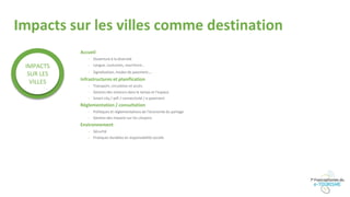 Impacts sur les villes comme destination
Accueil
- Ouverture à la diversité
- Langue, coutumes, nourriture…
- Signalisation, modes de paiement…
Infrastructures et planification
- Transport, circulation et accès
- Gestion des visiteurs dans le temps et l’espace
- Smart city / wifi / connectivité / e-paiement
Réglementation / consultation
- Politiques et réglementations de l’économie du partage
- Gestion des impacts sur les citoyens
Environnement
- Sécurité
- Pratiques durables et responsabilité sociale
IMPACTS
SUR LES
VILLES
 