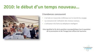 2010: le début d’un temps nouveau…
3 tendances concourent
• L’arrivée en masse des milléniaux sur le marché du voyage;
• La croissance de l’utilisation des réseaux sociaux;
• L’utilisation très forte du téléphone intelligent
Cela signifiait la fin de la position monopolistique (sur la question
de la promotion et de l’image) des offices de tourisme.
 