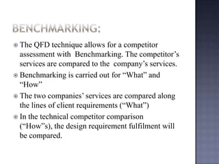  The QFD technique allows for a competitor
assessment with Benchmarking. The competitor’s
services are compared to the company’s services.
 Benchmarking is carried out for “What” and
“How”
 The two companies’ services are compared along
the lines of client requirements (“What”)
 In the technical competitor comparison
(“How”s), the design requirement fulfilment will
be compared.
 