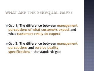  Gap 1: The difference between management
perceptions of what customers expect and
what customers really do expect
 Gap 2: The difference between management
perceptions and service quality
specifications - the standards gap
 