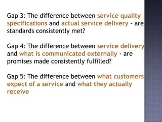 Gap 3: The difference between service quality
specifications and actual service delivery - are
standards consistently met?
Gap 4: The difference between service delivery
and what is communicated externally - are
promises made consistently fulfilled?
Gap 5: The difference between what customers
expect of a service and what they actually
receive
 