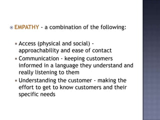 EMPATHY - a combination of the following:
 Access (physical and social) -
approachability and ease of contact
 Communication - keeping customers
informed in a language they understand and
really listening to them
 Understanding the customer - making the
effort to get to know customers and their
specific needs
 