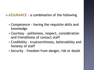  ASSURANCE - a combination of the following
 Competence - having the requisite skills and
knowledge
 Courtesy - politeness, respect, consideration
and friendliness of contact staff
 Credibility - trustworthiness, believability and
honesty of staff
 Security - freedom from danger, risk or doubt
 