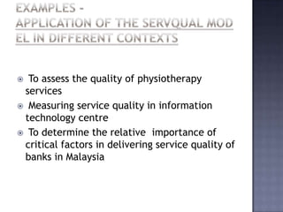  To assess the quality of physiotherapy
services
 Measuring service quality in information
technology centre
 To determine the relative importance of
critical factors in delivering service quality of
banks in Malaysia
 