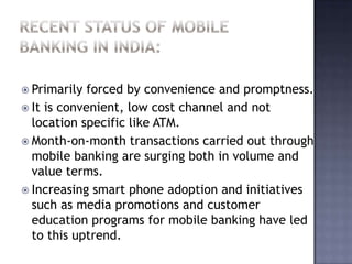  Primarily forced by convenience and promptness.
 It is convenient, low cost channel and not
location specific like ATM.
 Month-on-month transactions carried out through
mobile banking are surging both in volume and
value terms.
 Increasing smart phone adoption and initiatives
such as media promotions and customer
education programs for mobile banking have led
to this uptrend.
 