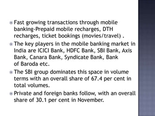  Fast growing transactions through mobile
banking-Prepaid mobile recharges, DTH
recharges, ticket bookings (movies/travel) .
 The key players in the mobile banking market in
India are ICICI Bank, HDFC Bank, SBI Bank, Axis
Bank, Canara Bank, Syndicate Bank, Bank
of Baroda etc.
 The SBI group dominates this space in volume
terms with an overall share of 67.4 per cent in
total volumes.
 Private and foreign banks follow, with an overall
share of 30.1 per cent in November.
 