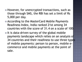  However, for unencrypted transactions, such as
those through SMS, the RBI has set a limit of Rs
5,000 per day.
 According to the MasterCard Mobile Payments
Readiness Index, India ranked 21st among 34
countries with the score of 31.4 on a scale of 100.
 It is data-driven survey of the global mobile
payments landscape which relies on an analysis of
34 countries and their readiness to use three types
of mobile payments: person to person, mobile e-
commerce and mobile payments at the point of
sale.
 