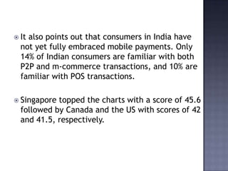  It also points out that consumers in India have
not yet fully embraced mobile payments. Only
14% of Indian consumers are familiar with both
P2P and m-commerce transactions, and 10% are
familiar with POS transactions.
 Singapore topped the charts with a score of 45.6
followed by Canada and the US with scores of 42
and 41.5, respectively.
 