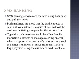  SMS banking services are operated using both push
and pull messages.
 Push messages are those that the bank chooses to
send out to a customer's mobile phone, without the
customer initiating a request for the information.
 Typically push messages could be either Mobile
marketing messages or messages alerting an event
which happens in the customer's bank account, such
as a large withdrawal of funds from the ATM or a
large payment using the customer's credit card, etc.
 