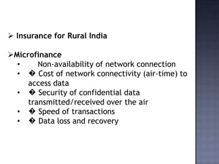  Insurance for Rural India
Microfinance
• Non-availability of network connection
• � Cost of network connectivity (air-time) to
access data
• � Security of confidential data
transmitted/received over the air
• � Speed of transactions
• � Data loss and recovery
 