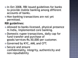  In Oct 2008, RBI issued guidelines for banks
to provide mobile banking among different
accounts of banks.
 Non-banking transactions are not yet
permitted.
RBI guidelines:
 Allowed to banks-licensed, physical presence
in India, implemented core banking.
 Domestic rupee transactions, daily cap for
fund transfer and purchase of
goods/services-Rs.50,000 per customer.
 Governed by KYC, AML and CFT.
 Secure and ensure
confidentiality, integrity, authenticity and
non-repudiability
 