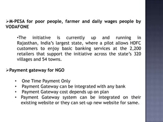 M-PESA for poor people, farmer and daily wages people by
VODAFONE
•The initiative is currently up and running in
Rajasthan, India’s largest state, where a pilot allows HDFC
customers to enjoy basic banking services at the 2,200
retailers that support the initiative across the state’s 320
villages and 54 towns.
Payment gateway for NGO
• One Time Payment Only
• Payment Gateway can be integrated with any bank
• Payment Gateway cost depends up on plan
• Payment Gateway system can be integrated on their
existing website or they can set-up new website for same.
 
