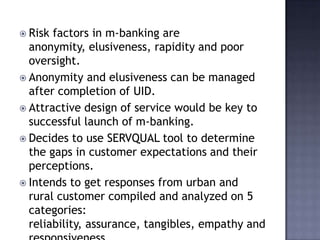  Risk factors in m-banking are
anonymity, elusiveness, rapidity and poor
oversight.
 Anonymity and elusiveness can be managed
after completion of UID.
 Attractive design of service would be key to
successful launch of m-banking.
 Decides to use SERVQUAL tool to determine
the gaps in customer expectations and their
perceptions.
 Intends to get responses from urban and
rural customer compiled and analyzed on 5
categories:
reliability, assurance, tangibles, empathy and
 