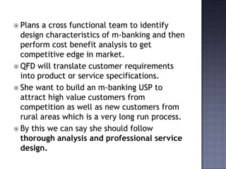 Plans a cross functional team to identify
design characteristics of m-banking and then
perform cost benefit analysis to get
competitive edge in market.
 QFD will translate customer requirements
into product or service specifications.
 She want to build an m-banking USP to
attract high value customers from
competition as well as new customers from
rural areas which is a very long run process.
 By this we can say she should follow
thorough analysis and professional service
design.
 