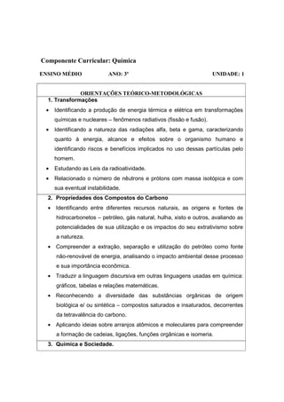 Componente Curricular: Química
ENSINO MÉDIO               ANO: 3º                                   UNIDADE: 1


              ORIENTAÇÕES TEÓRICO-METODOLÓGICAS
  1. Transformações
 •   Identificando a produção de energia térmica e elétrica em transformações
     químicas e nucleares – fenômenos radiativos (fissão e fusão).
 •   Identificando a natureza das radiações alfa, beta e gama, caracterizando
     quanto à energia, alcance e efeitos sobre o organismo humano e
     identificando riscos e benefícios implicados no uso dessas partículas pelo
     homem.
 •   Estudando as Leis da radioatividade.
 •   Relacionado o número de nêutrons e prótons com massa isotópica e com
     sua eventual instabilidade.
  2. Propriedades dos Compostos do Carbono
  • Identificando entre diferentes recursos naturais, as origens e fontes de
     hidrocarbonetos – petróleo, gás natural, hulha, xisto e outros, avaliando as
     potencialidades de sua utilização e os impactos do seu extrativismo sobre
     a natureza.
  • Compreender a extração, separação e utilização do petróleo como fonte
     não-renovável de energia, analisando o impacto ambiental desse processo
     e sua importância econômica.
  • Traduzir a linguagem discursiva em outras linguagens usadas em química:
     gráficos, tabelas e relações matemáticas.
  • Reconhecendo a diversidade das substâncias orgânicas de origem
     biológica e/ ou sintética – compostos saturados e insaturados, decorrentes
     da tetravalência do carbono.
  • Aplicando ideias sobre arranjos atômicos e moleculares para compreender
     a formação de cadeias, ligações, funções orgânicas e isomeria.
  3. Química e Sociedade.
 