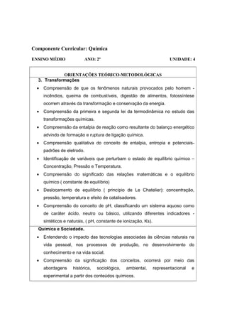 Componente Curricular: Química
ENSINO MÉDIO               ANO: 2º                                        UNIDADE: 4


             ORIENTAÇÕES TEÓRICO-METODOLÓGICAS
  3. Transformações
  •   Compreensão de que os fenômenos naturais provocados pelo homem -
      incêndios, queima de combustíveis, digestão de alimentos, fotossíntese
      ocorrem através da transformação e conservação da energia.
  •   Compreensão da primeira e segunda lei da termodinâmica no estudo das
      transformações químicas.
  •   Compreensão da entalpia de reação como resultante do balanço energético
      advindo de formação e ruptura de ligação química.
  •   Compreensão qualitativa do conceito de entalpia, entropia e potenciais-
      padrões de eletrodo.
  •   Identificação de variáveis que perturbam o estado de equilíbrio químico –
      Concentração, Pressão e Temperatura.
  •   Compreensão do significado das relações matemáticas e o equilíbrio
      químico ( constante de equilíbrio)
  •   Deslocamento de equilíbrio ( princípio de Le Chatelier): concentração,
      pressão, temperatura e efeito de catalisadores.
  •   Compreensão do conceito de pH, classificando um sistema aquoso como
      de caráter ácido, neutro ou básico, utilizando diferentes indicadores -
      sintéticos e naturais, ( pH, constante de ionização, Ks).
  Química e Sociedade.
  •   Entendendo o impacto das tecnologias associadas às ciências naturais na
      vida pessoal, nos processos de produção, no desenvolvimento do
      conhecimento e na vida social.
  •   Compreensão da significação dos conceitos, ocorrerá por meio das
      abordagens     histórica,   sociológica,   ambiental,       representacional   e
      experimental a partir dos conteúdos químicos.
 