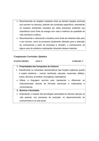 • Reconhecendo as reações nucleares entre as demais reações químicas
      que ocorrem na natureza, partindo dos conteúdos específicos, entendendo
      os impactos ambientais causados por estes processos avaliando sua
      importância como fonte de energia com vista à melhoria da qualidade de
      vida individual e coletiva.
  • Reconhecendo e valorizando a biosfera como fonte de materiais úteis para
      o ser humano, como os processos atualmente utilizados para a obtenção
      de combustíveis a partir da biomassa e, também, o conhecimento de
      alguns usos do cotidiano e aplicações industriais desses materiais.



Componente Curricular: Química
ENSINO MÉDIO             ANO: 3º                                       UNIDADE: 2

  1. Propriedades dos Compostos do Carbono
  •   Classificando os compostos representativos das funções orgânicas quanto
      à cadeia carbônica – normal, ramificada, saturada, insaturada, alifática,
      cíclica, alicíclica, aromática, homogênea, heterogênea.
  • Utilizar   a   linguagem        química   para   representar   e   diferenciar   os
      hidrocarbonetos    através de fórmulas estruturais e moleculares e
      nomenclaturas.
  2. Química e Sociedade.
  • Entendendo o impacto das tecnologias associadas às ciências naturais na
      vida pessoal, nos processos de produção, no desenvolvimento do
      conhecimento e na vida social.
 