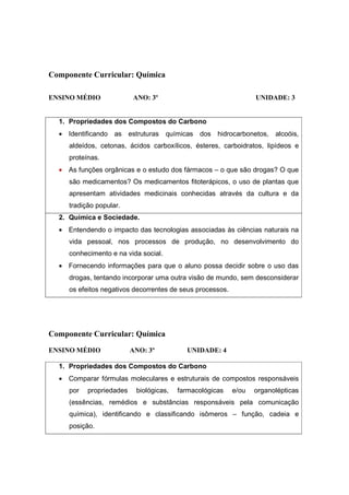 Componente Curricular: Química

ENSINO MÉDIO              ANO: 3º                                 UNIDADE: 3


  1. Propriedades dos Compostos do Carbono
  • Identificando as estruturas       químicas dos hidrocarbonetos,     alcoóis,
     aldeídos, cetonas, ácidos carboxílicos, ésteres, carboidratos, lipídeos e
     proteínas.
  • As funções orgânicas e o estudo dos fármacos – o que são drogas? O que
     são medicamentos? Os medicamentos fitoterápicos, o uso de plantas que
     apresentam atividades medicinais conhecidas através da cultura e da
     tradição popular.
  2. Química e Sociedade.
  • Entendendo o impacto das tecnologias associadas às ciências naturais na
     vida pessoal, nos processos de produção, no desenvolvimento do
     conhecimento e na vida social.
  • Fornecendo informações para que o aluno possa decidir sobre o uso das
     drogas, tentando incorporar uma outra visão de mundo, sem desconsiderar
     os efeitos negativos decorrentes de seus processos.




Componente Curricular: Química
ENSINO MÉDIO              ANO: 3º           UNIDADE: 4

  1. Propriedades dos Compostos do Carbono
  • Comparar fórmulas moleculares e estruturais de compostos responsáveis
     por   propriedades    biológicas,   farmacológicas    e/ou   organolépticas
     (essências, remédios e substâncias responsáveis pela comunicação
     química), identificando e classificando isômeros – função, cadeia e
     posição.
 