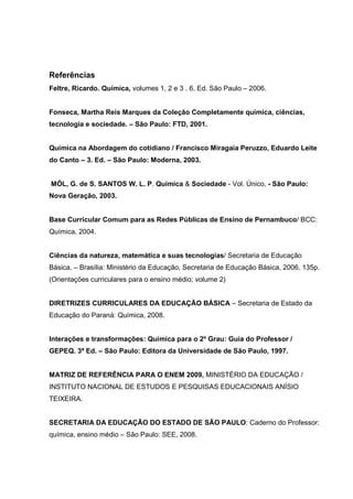 Referências
Feltre, Ricardo. Química, volumes 1, 2 e 3 . 6. Ed. São Paulo – 2006.


Fonseca, Martha Reis Marques da Coleção Completamente química, ciências,
tecnologia e sociedade. – São Paulo: FTD, 2001.


Química na Abordagem do cotidiano / Francisco Miragaia Peruzzo, Eduardo Leite
do Canto – 3. Ed. – São Paulo: Moderna, 2003.


MÓL, G. de S. SANTOS W. L. P. Química & Sociedade - Vol. Único, - São Paulo:
Nova Geração, 2003.


Base Curricular Comum para as Redes Públicas de Ensino de Pernambuco/ BCC:
Química, 2004.


Ciências da natureza, matemática e suas tecnologias/ Secretaria de Educação
Básica. – Brasília: Ministério da Educação, Secretaria de Educação Básica, 2006. 135p.
(Orientações curriculares para o ensino médio; volume 2)


DIRETRIZES CURRICULARES DA EDUCAÇÃO BÁSICA – Secretaria de Estado da
Educação do Paraná: Química, 2008.


Interações e transformações: Química para o 2º Grau: Guia do Professor /
GEPEQ. 3ª Ed. – São Paulo: Editora da Universidade de São Paulo, 1997.


MATRIZ DE REFERÊNCIA PARA O ENEM 2009, MINISTÉRIO DA EDUCAÇÃO /
INSTITUTO NACIONAL DE ESTUDOS E PESQUISAS EDUCACIONAIS ANÍSIO
TEIXEIRA.


SECRETARIA DA EDUCAÇÃO DO ESTADO DE SÃO PAULO: Caderno do Professor:
química, ensino médio – São Paulo: SEE, 2008.
 